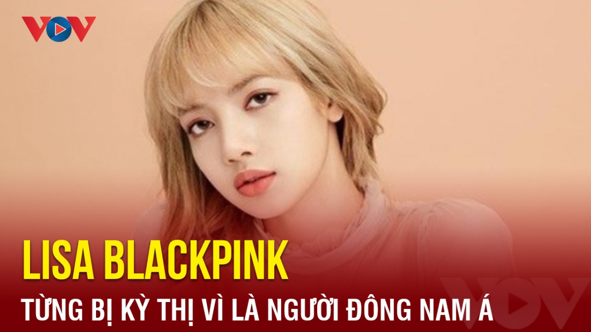 Chuyện showbiz: Lisa Blackpink từng bị kỳ thị vì là người Đông Nam Á